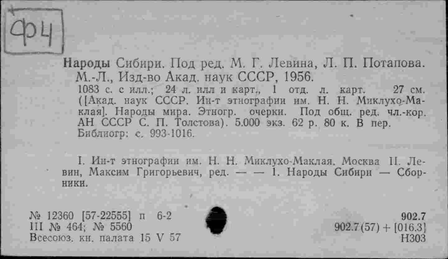 ﻿іф*г
Народы Сибири. Под ред. М. Г. Левина, Л. П. Потапова. М.-Л., Изд-во Акад, наук СССР, 1956.
1083 с. с илл.; 24 л. илл и карт,, 1 отд. л. карт. 27 см. ([Акад, наук СССР. Ин-т этнографии им. H. Н. Миклухр-Ма-клая]. Народы мира. Этногр. очерки. Под общ. ред. чл.-кор. АН СССР С. П. Толстова). 5.000 экз. 62 р. 80 к. В пер. Библиогр: с. 993-1016.
I. Ин-т этнографии им. H. Н. Миклухо-Маклая. Москва II. Левин, Максим Григорьевич, ред. — — 1. Народы Сибири — Сборники.
№ 12360 [57-22555] п 6-2
III № 464; № 5560
Всесоюз. кн. палата 15 V 57
902.7
902.7(57)+ [016.3] НЗОЗ